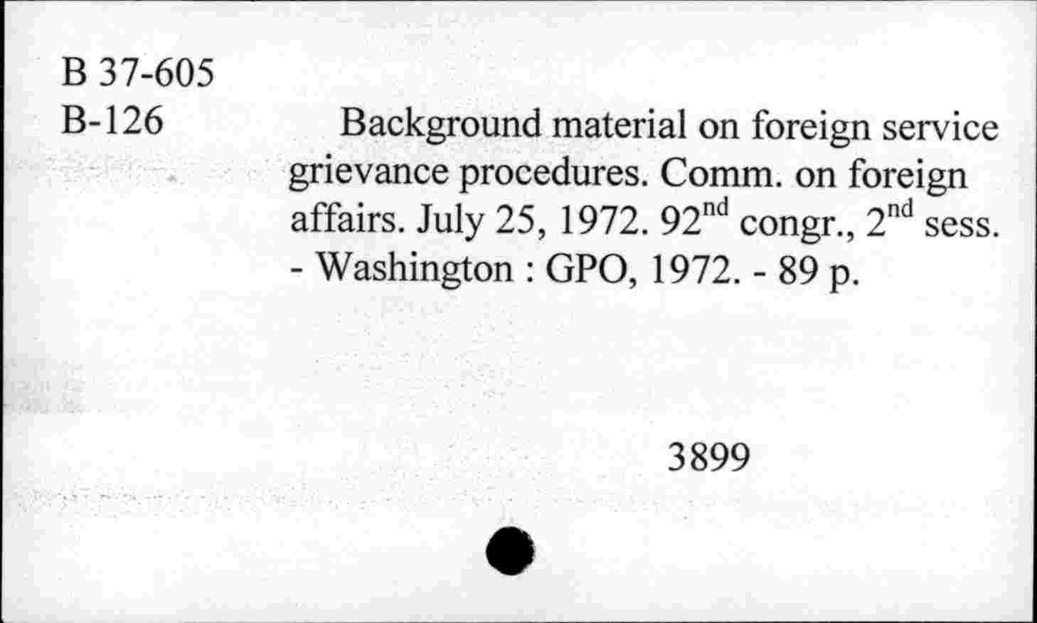 ﻿B 37-605
B-126
Background material on foreign service grievance procedures. Comm, on foreign affairs. July 25, 1972. 92nd congr., 2nd sess. - Washington : GPO, 1972. - 89 p.
3899